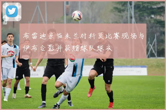 布雷迪亲临米兰对科莫比赛现场与伊布合影并获赠球队球衣