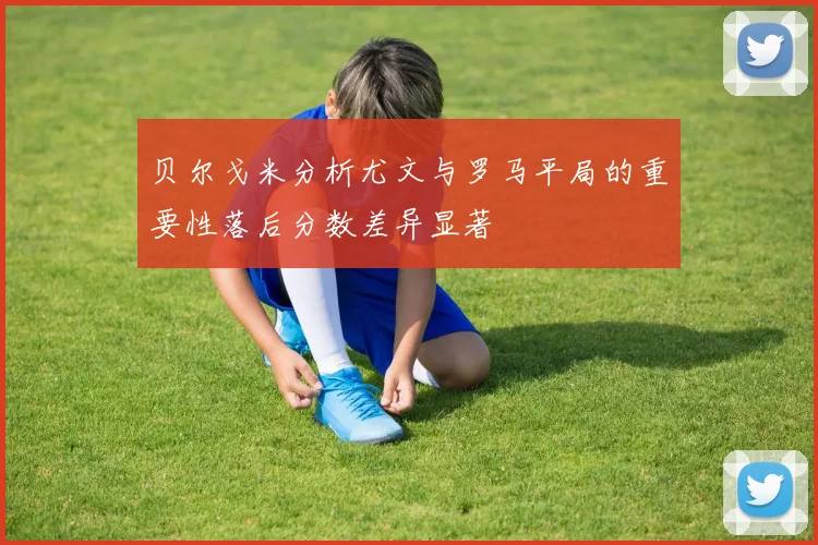 贝尔戈米分析尤文与罗马平局的重要性落后分数差异显著