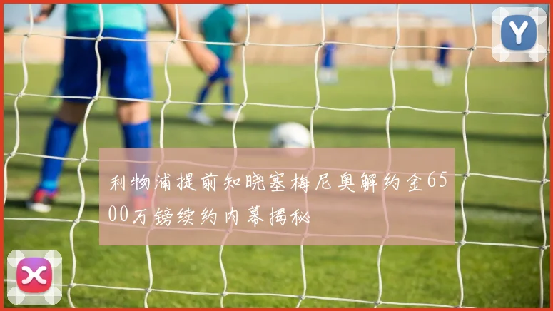 利物浦提前知晓塞梅尼奥解约金6500万镑续约内幕揭秘