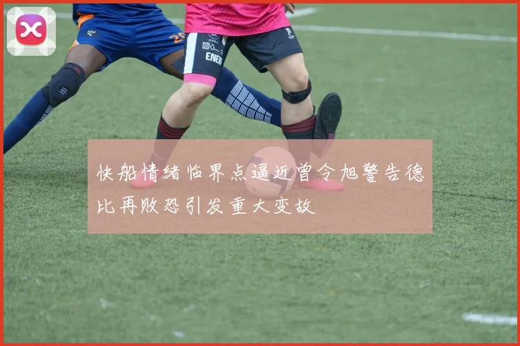 快船情绪临界点逼近曾令旭警告德比再败恐引发重大变故