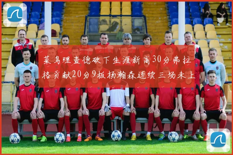 菜鸟理查德砍下生涯新高30分弗拉格贡献20分9板杨瀚森连续三场未上场