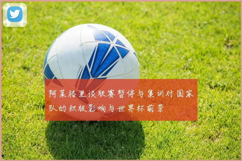 阿莱格里谈联赛暂停与集训对国家队的积极影响与世界杯前景
