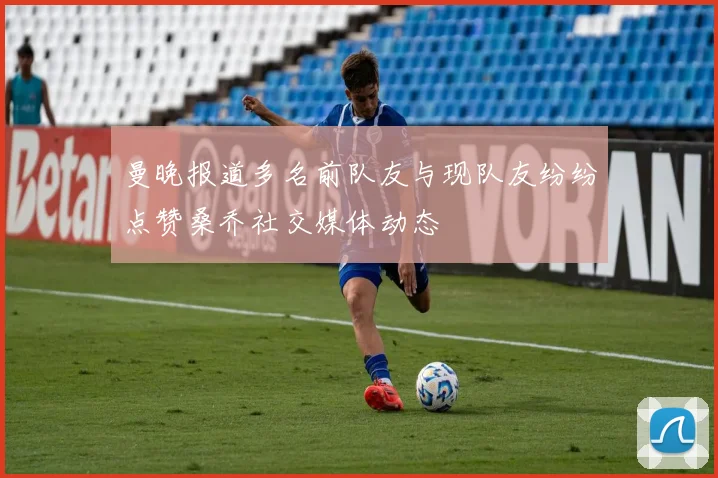 曼晚报道多名前队友与现队友纷纷点赞桑乔社交媒体动态