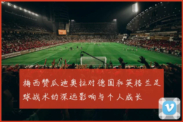 梅西赞瓜迪奥拉对德国和英格兰足球战术的深远影响与个人成长