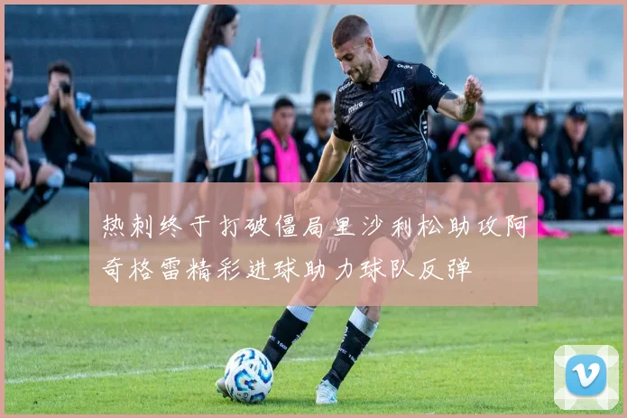 热刺终于打破僵局里沙利松助攻阿奇格雷精彩进球助力球队反弹