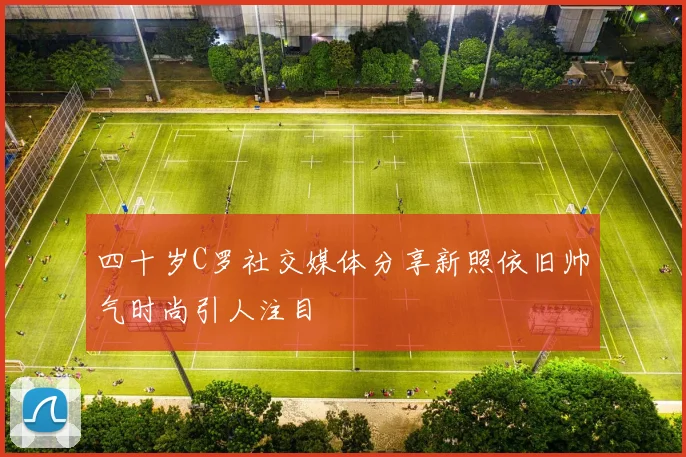 四十岁C罗社交媒体分享新照依旧帅气时尚引人注目