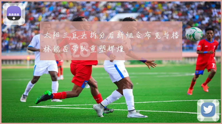 太阳三巨头拆分后新组合布克与格林能否带队重塑辉煌