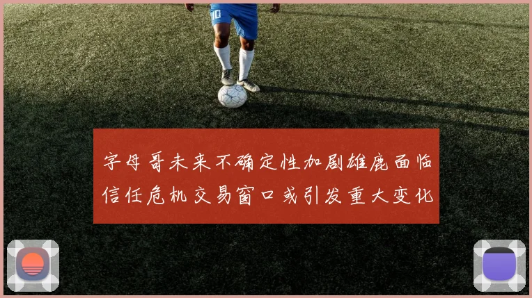 字母哥未来不确定性加剧雄鹿面临信任危机交易窗口或引发重大变化