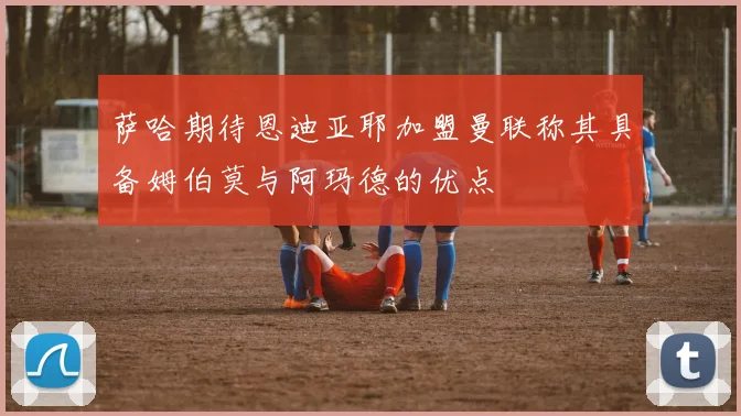 萨哈期待恩迪亚耶加盟曼联称其具备姆伯莫与阿玛德的优点