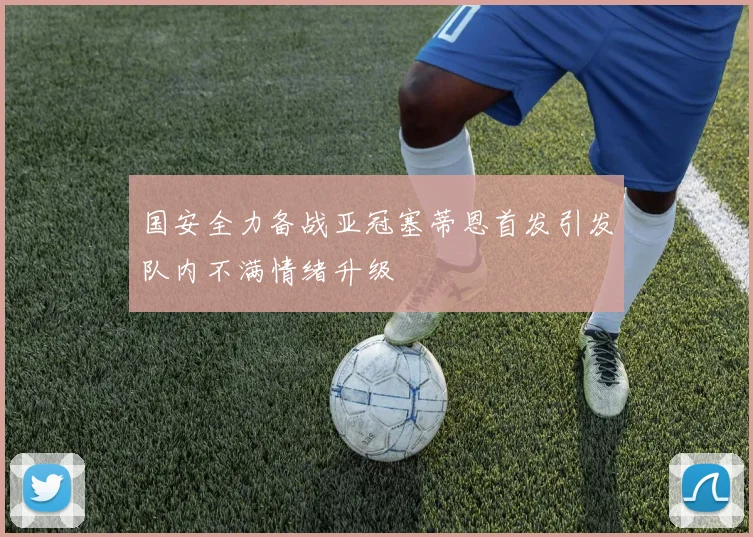 国安全力备战亚冠塞蒂恩首发引发队内不满情绪升级