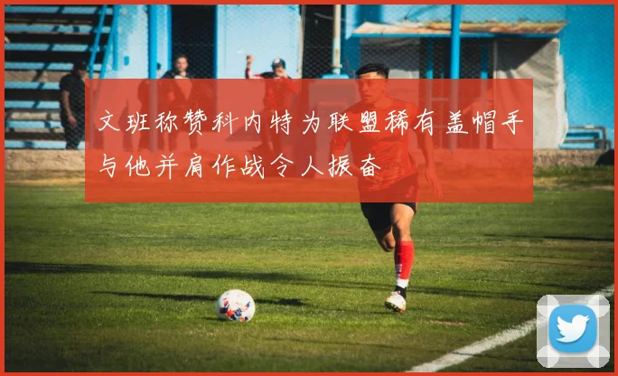 文班称赞科内特为联盟稀有盖帽手与他并肩作战令人振奋