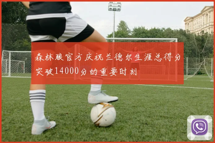 森林狼官方庆祝兰德尔生涯总得分突破14000分的重要时刻