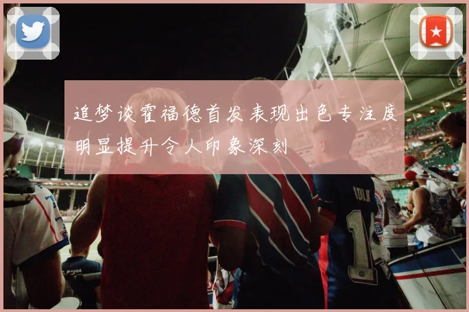 追梦谈霍福德首发表现出色专注度明显提升令人印象深刻