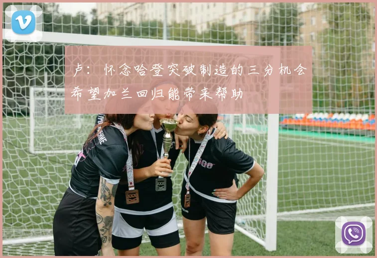 卢：怀念哈登突破制造的三分机会希望加兰回归能带来帮助