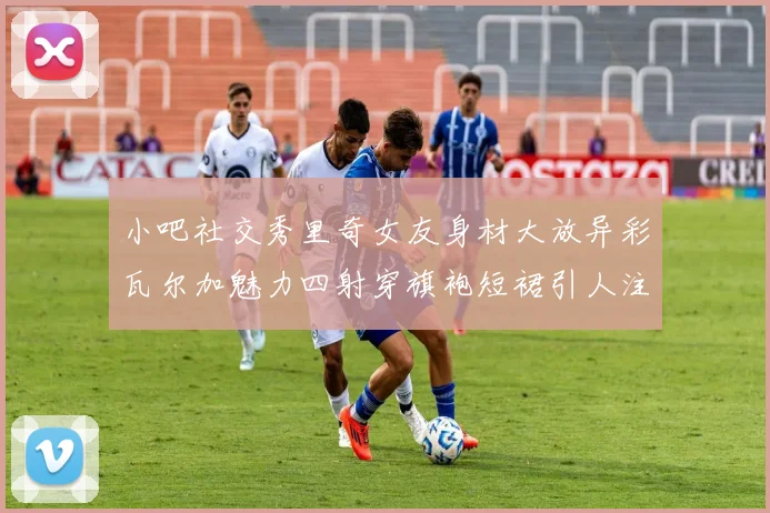 小吧社交秀里奇女友身材大放异彩瓦尔加魅力四射穿旗袍短裙引人注目