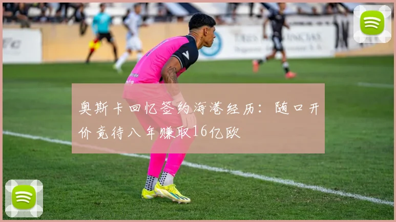 奥斯卡回忆签约海港经历：随口开价竟待八年赚取16亿欧