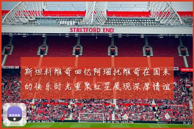 斯坦科维奇回忆阿瑙托维奇在国米的快乐时光重聚红星展现深厚情谊