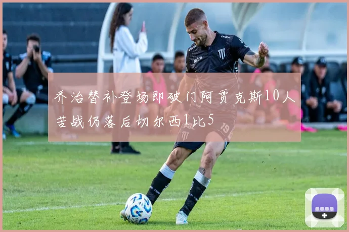 乔治替补登场即破门阿贾克斯10人苦战仍落后切尔西1比5