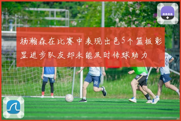 杨瀚森在比赛中表现出色5个篮板彰显进步队友却未能及时传球助力