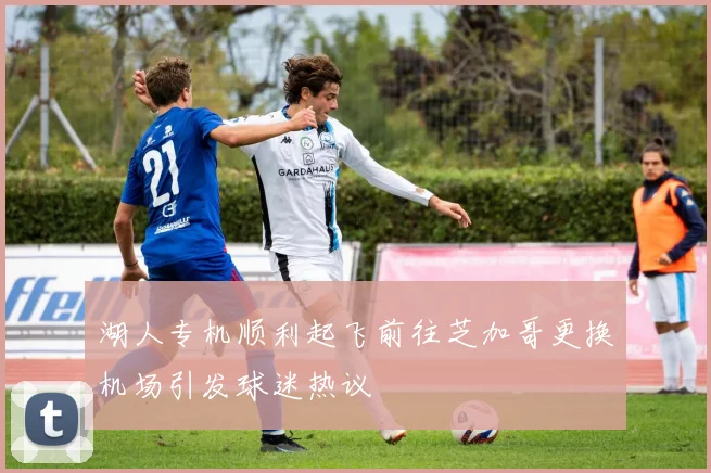 湖人专机顺利起飞前往芝加哥更换机场引发球迷热议