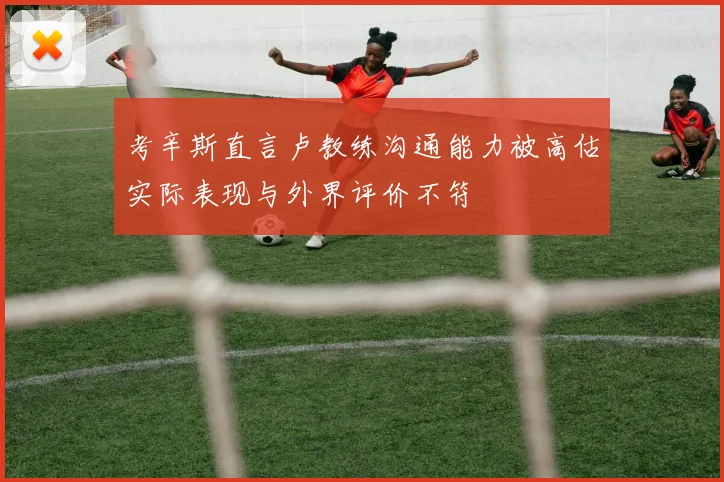 考辛斯直言卢教练沟通能力被高估实际表现与外界评价不符