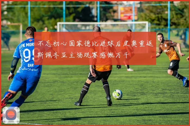 不忘初心国家德比进球后皮奥重返斯佩齐亚主场观赛感慨万千