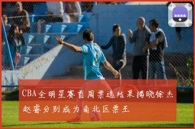 CBA全明星赛首周票选结果揭晓徐杰赵睿分别成为南北区票王