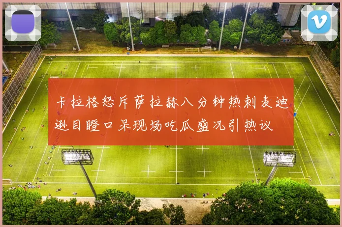 卡拉格怒斥萨拉赫八分钟热刺麦迪逊目瞪口呆现场吃瓜盛况引热议
