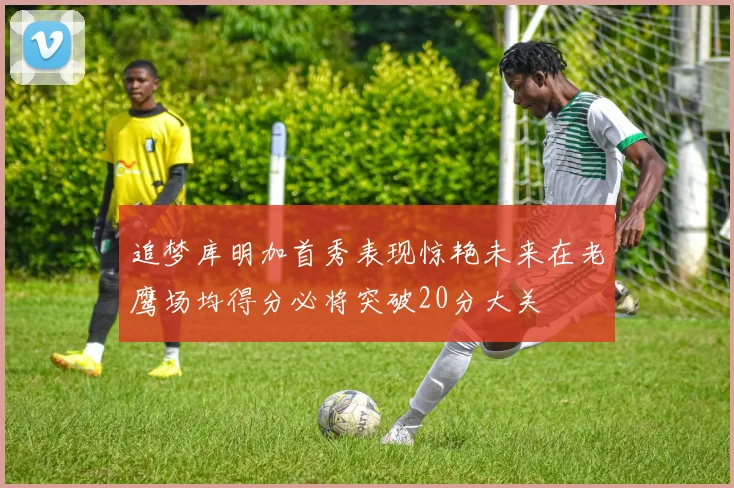 追梦库明加首秀表现惊艳未来在老鹰场均得分必将突破20分大关