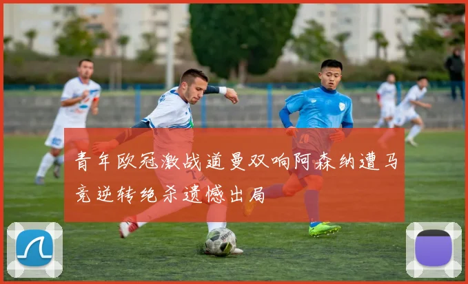 青年欧冠激战道曼双响阿森纳遭马竞逆转绝杀遗憾出局