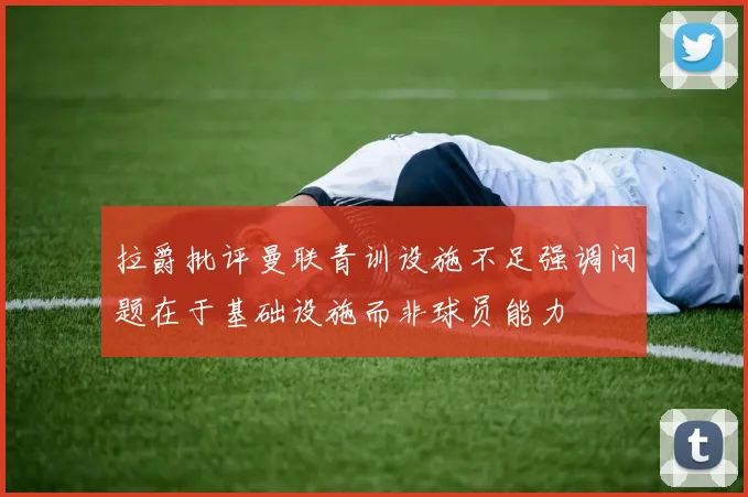 拉爵批评曼联青训设施不足强调问题在于基础设施而非球员能力