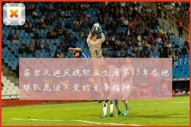 菲尔汉迪庆祝职业生涯第15年各地球队见证不变的竞争精神