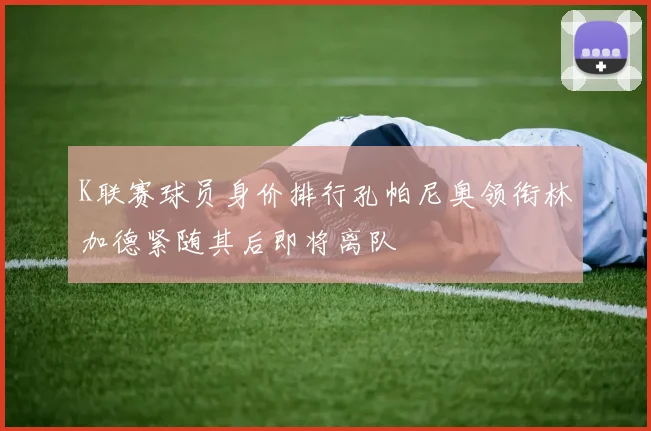 K联赛球员身价排行孔帕尼奥领衔林加德紧随其后即将离队