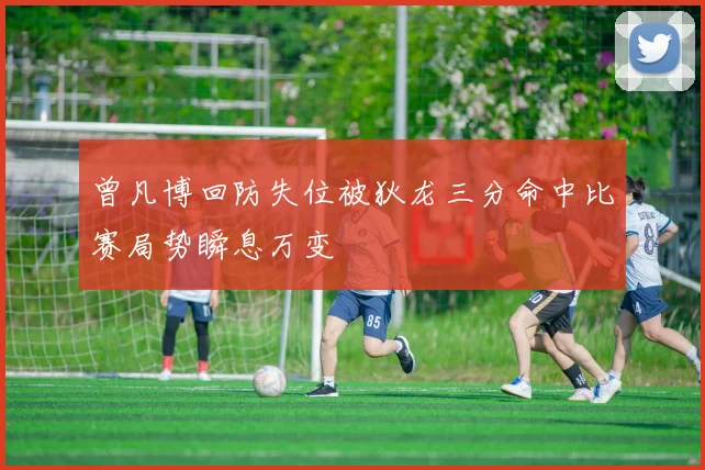 曾凡博回防失位被狄龙三分命中比赛局势瞬息万变